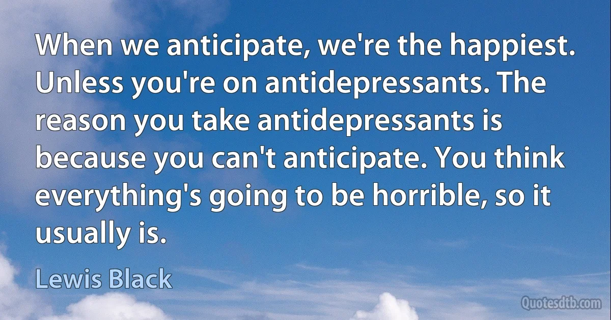 When we anticipate, we're the happiest. Unless you're on antidepressants. The reason you take antidepressants is because you can't anticipate. You think everything's going to be horrible, so it usually is. (Lewis Black)