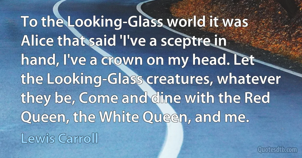 To the Looking-Glass world it was Alice that said 'I've a sceptre in hand, I've a crown on my head. Let the Looking-Glass creatures, whatever they be, Come and dine with the Red Queen, the White Queen, and me. (Lewis Carroll)