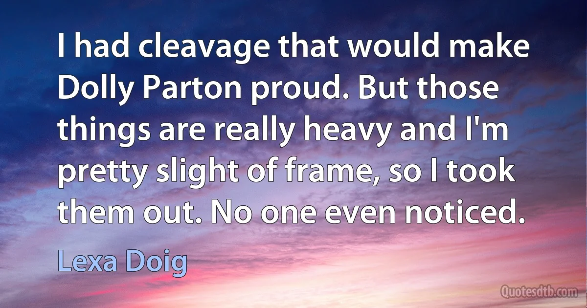 I had cleavage that would make Dolly Parton proud. But those things are really heavy and I'm pretty slight of frame, so I took them out. No one even noticed. (Lexa Doig)