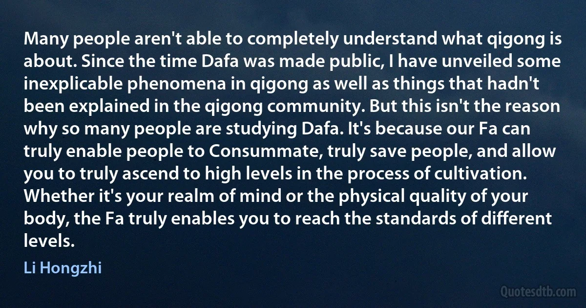 Many people aren't able to completely understand what qigong is about. Since the time Dafa was made public, I have unveiled some inexplicable phenomena in qigong as well as things that hadn't been explained in the qigong community. But this isn't the reason why so many people are studying Dafa. It's because our Fa can truly enable people to Consummate, truly save people, and allow you to truly ascend to high levels in the process of cultivation. Whether it's your realm of mind or the physical quality of your body, the Fa truly enables you to reach the standards of different levels. (Li Hongzhi)