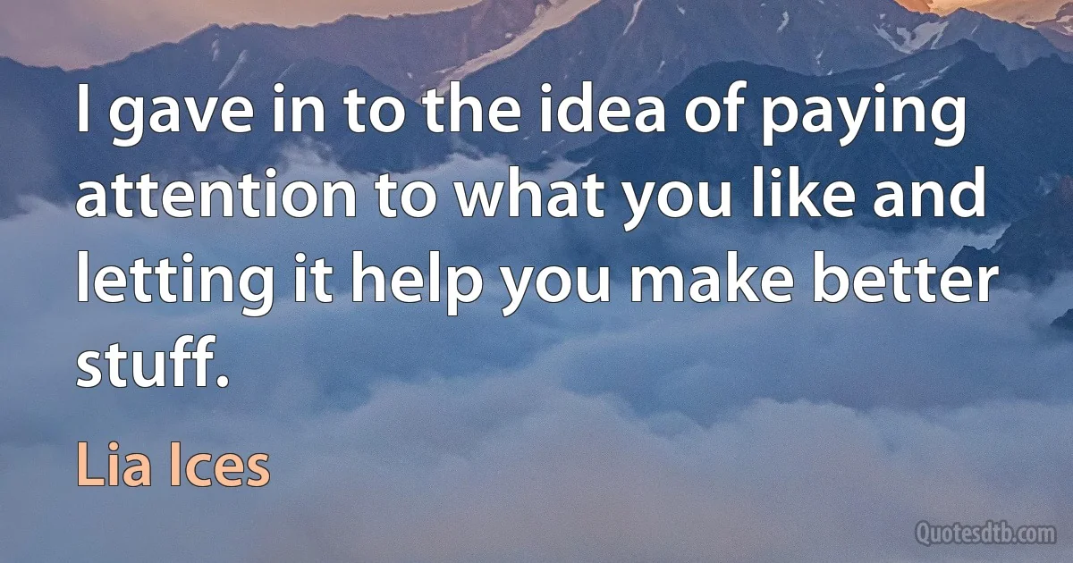 I gave in to the idea of paying attention to what you like and letting it help you make better stuff. (Lia Ices)