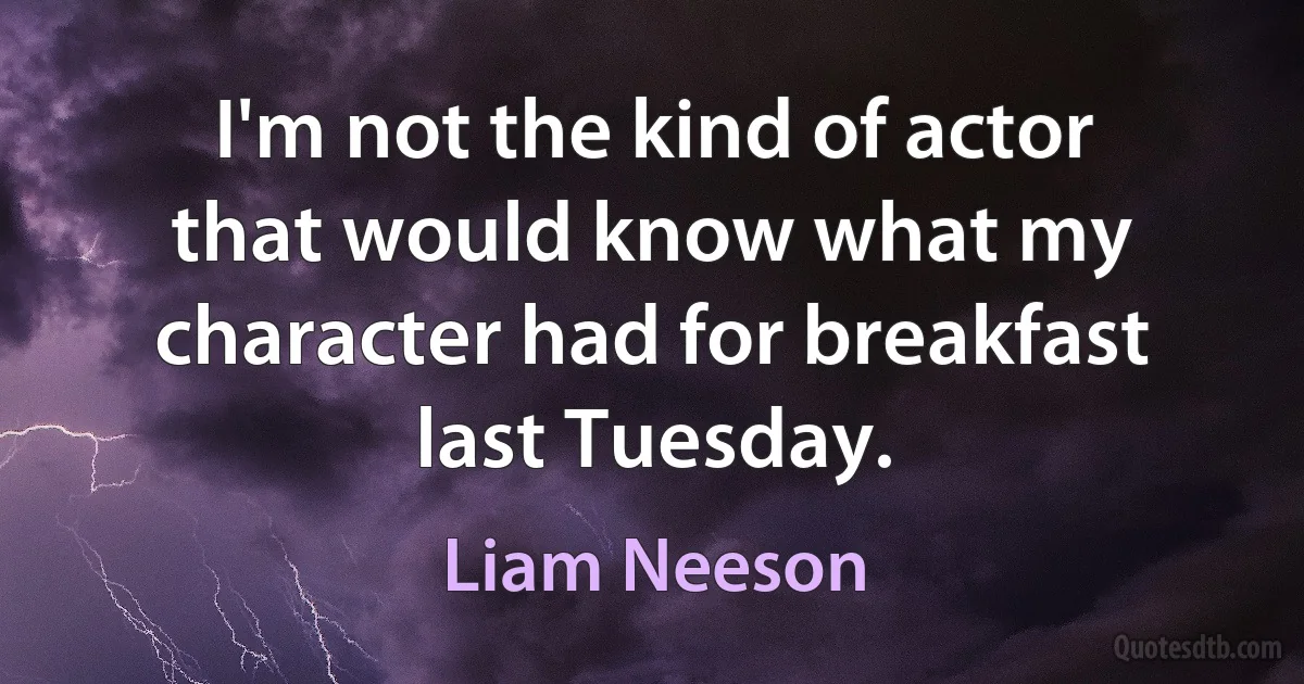 I'm not the kind of actor that would know what my character had for breakfast last Tuesday. (Liam Neeson)