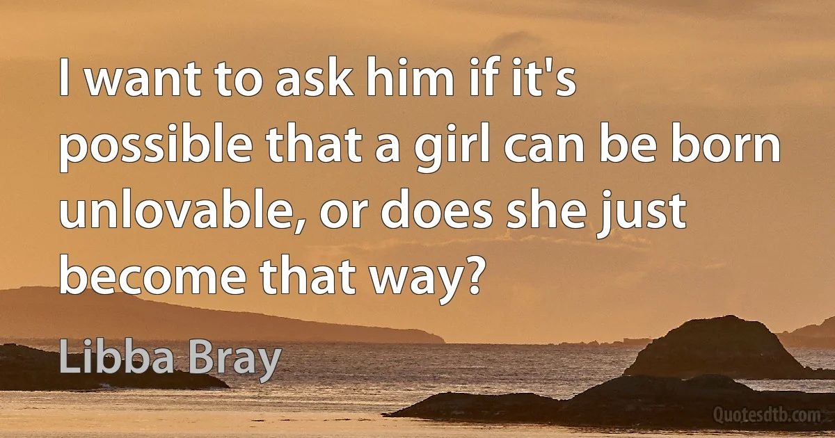 I want to ask him if it's possible that a girl can be born unlovable, or does she just become that way? (Libba Bray)