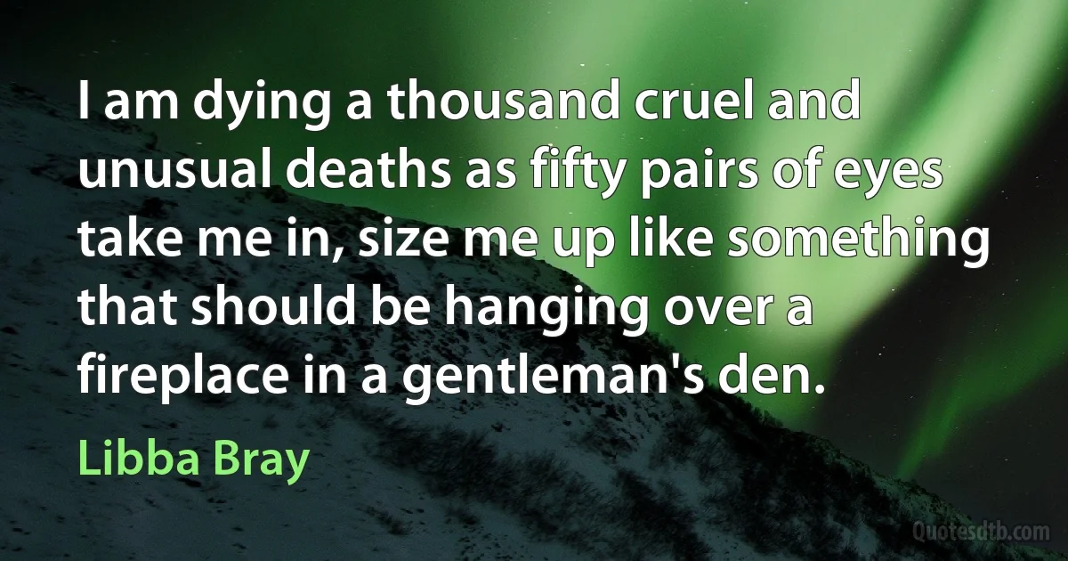 I am dying a thousand cruel and unusual deaths as fifty pairs of eyes take me in, size me up like something that should be hanging over a fireplace in a gentleman's den. (Libba Bray)