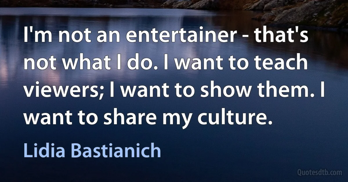 I'm not an entertainer - that's not what I do. I want to teach viewers; I want to show them. I want to share my culture. (Lidia Bastianich)