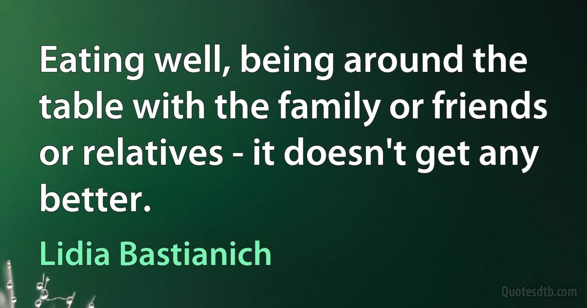 Eating well, being around the table with the family or friends or relatives - it doesn't get any better. (Lidia Bastianich)