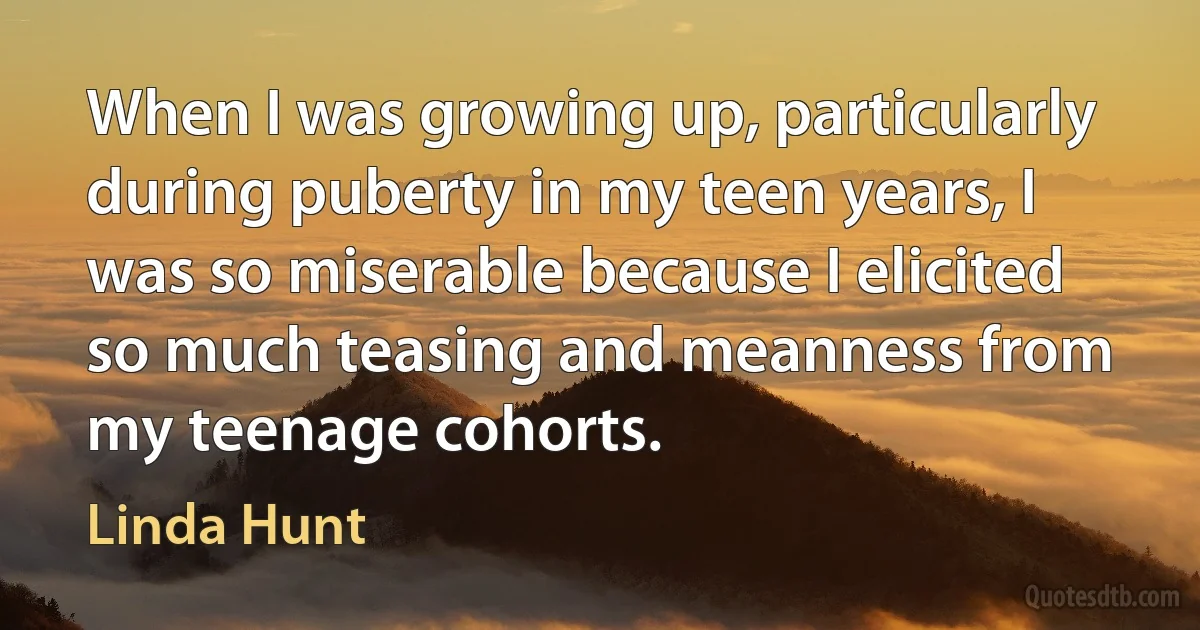 When I was growing up, particularly during puberty in my teen years, I was so miserable because I elicited so much teasing and meanness from my teenage cohorts. (Linda Hunt)