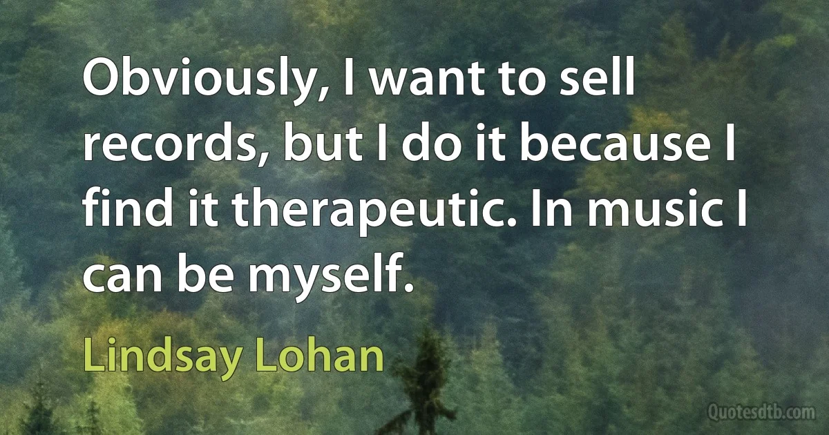 Obviously, I want to sell records, but I do it because I find it therapeutic. In music I can be myself. (Lindsay Lohan)