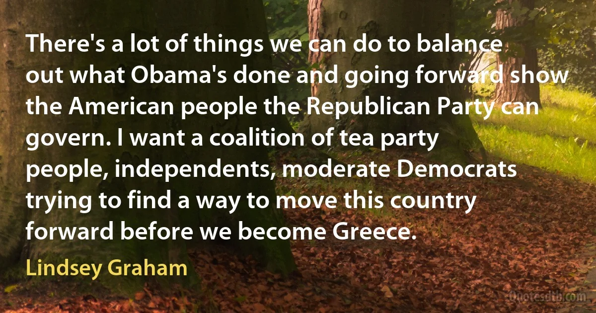 There's a lot of things we can do to balance out what Obama's done and going forward show the American people the Republican Party can govern. I want a coalition of tea party people, independents, moderate Democrats trying to find a way to move this country forward before we become Greece. (Lindsey Graham)