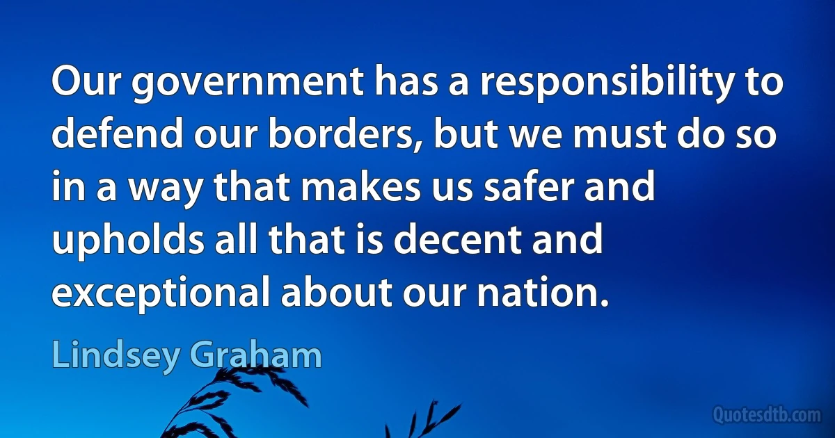 Our government has a responsibility to defend our borders, but we must do so in a way that makes us safer and upholds all that is decent and exceptional about our nation. (Lindsey Graham)