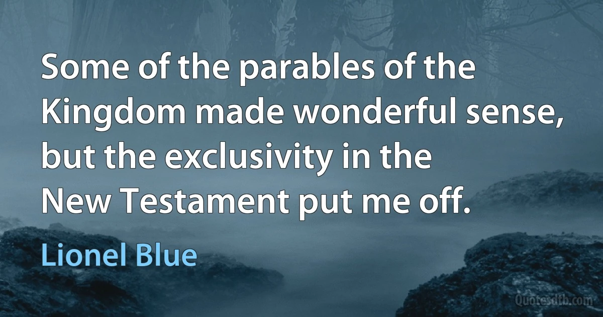 Some of the parables of the Kingdom made wonderful sense, but the exclusivity in the New Testament put me off. (Lionel Blue)