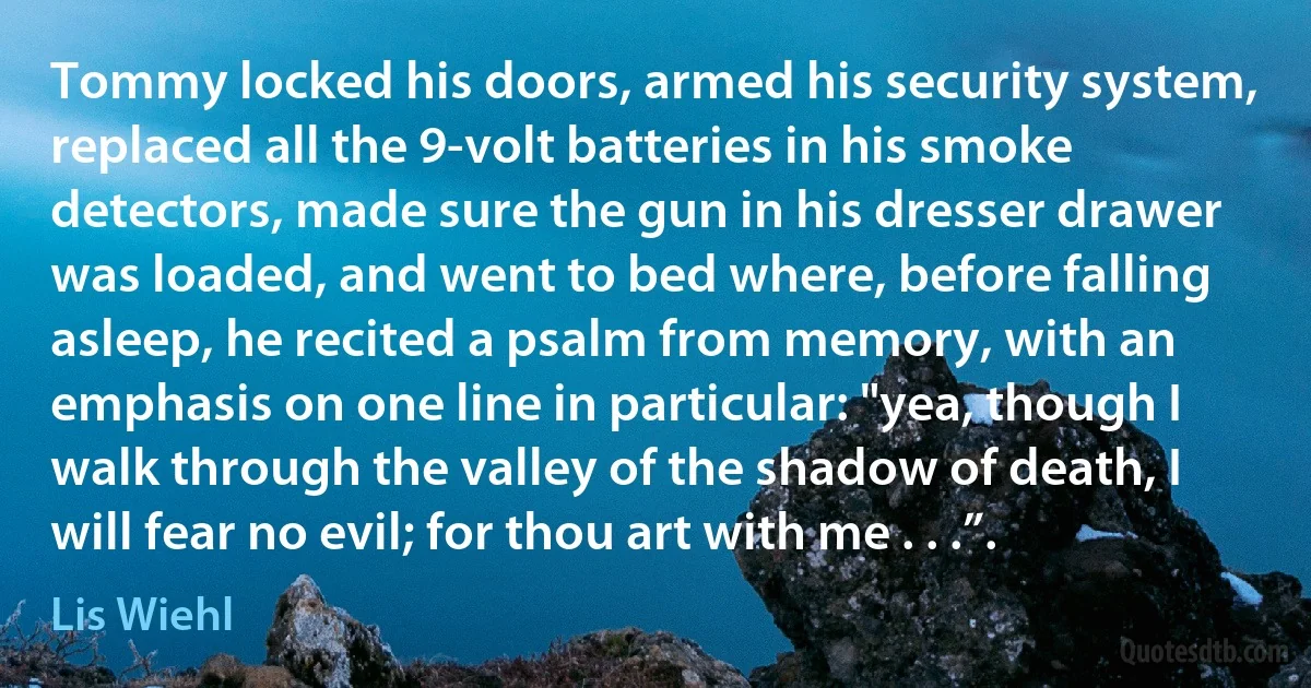 Tommy locked his doors, armed his security system, replaced all the 9-volt batteries in his smoke detectors, made sure the gun in his dresser drawer was loaded, and went to bed where, before falling asleep, he recited a psalm from memory, with an emphasis on one line in particular: "yea, though I walk through the valley of the shadow of death, I will fear no evil; for thou art with me . . .”. (Lis Wiehl)