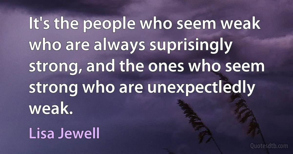 It's the people who seem weak who are always suprisingly strong, and the ones who seem strong who are unexpectledly weak. (Lisa Jewell)