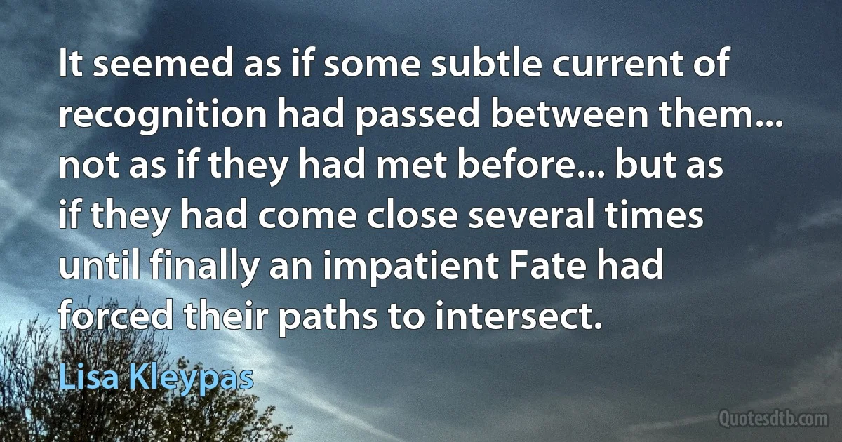 It seemed as if some subtle current of recognition had passed between them... not as if they had met before... but as if they had come close several times until finally an impatient Fate had forced their paths to intersect. (Lisa Kleypas)