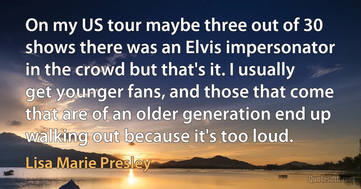 On my US tour maybe three out of 30 shows there was an Elvis impersonator in the crowd but that's it. I usually get younger fans, and those that come that are of an older generation end up walking out because it's too loud. (Lisa Marie Presley)