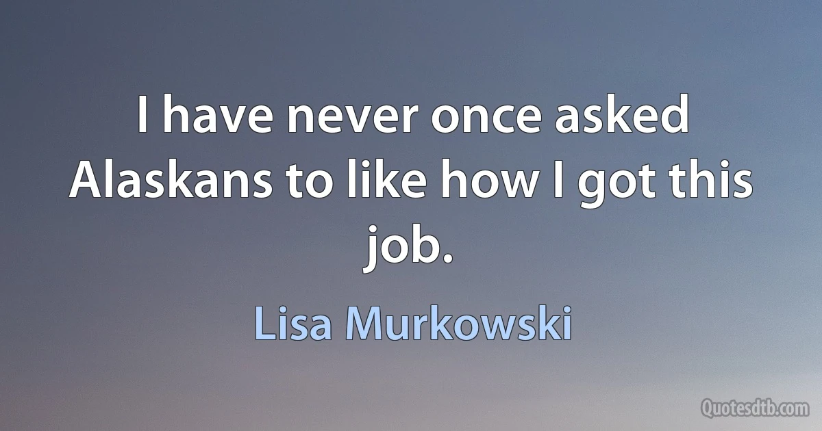 I have never once asked Alaskans to like how I got this job. (Lisa Murkowski)