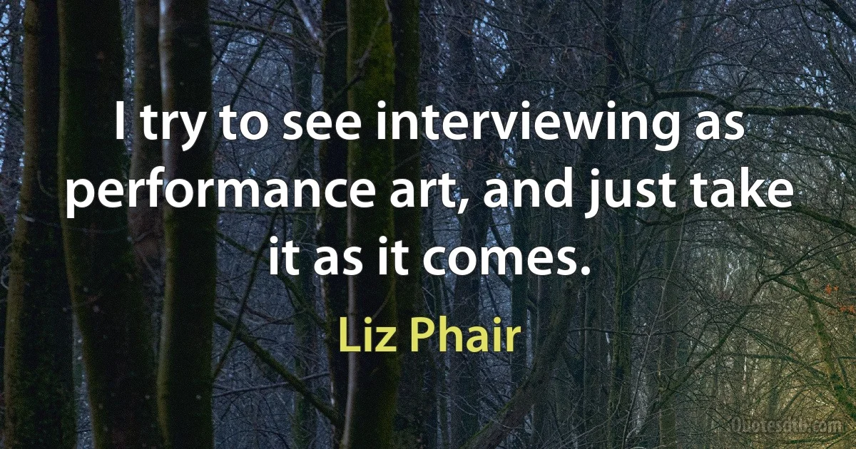 I try to see interviewing as performance art, and just take it as it comes. (Liz Phair)