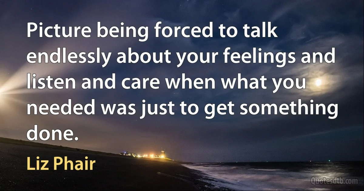 Picture being forced to talk endlessly about your feelings and listen and care when what you needed was just to get something done. (Liz Phair)