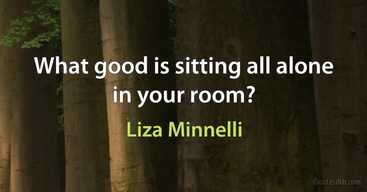 What good is sitting all alone in your room? (Liza Minnelli)