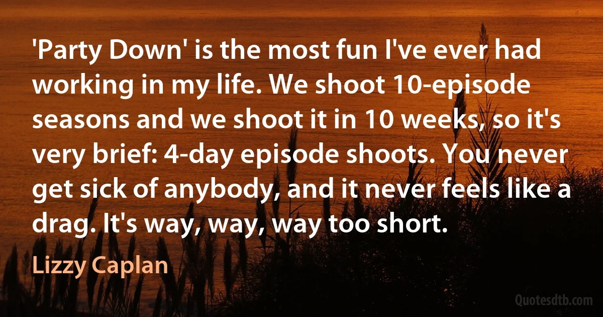 'Party Down' is the most fun I've ever had working in my life. We shoot 10-episode seasons and we shoot it in 10 weeks, so it's very brief: 4-day episode shoots. You never get sick of anybody, and it never feels like a drag. It's way, way, way too short. (Lizzy Caplan)