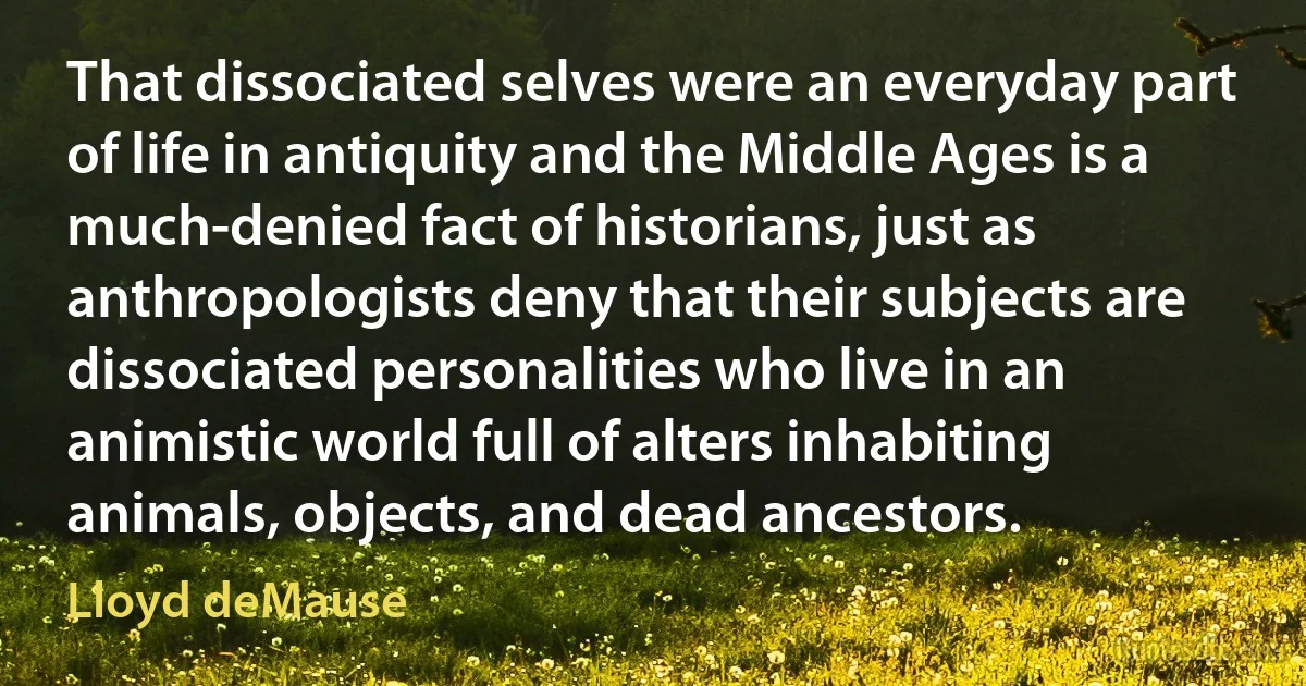 That dissociated selves were an everyday part of life in antiquity and the Middle Ages is a much-denied fact of historians, just as anthropologists deny that their subjects are dissociated personalities who live in an animistic world full of alters inhabiting animals, objects, and dead ancestors. (Lloyd deMause)