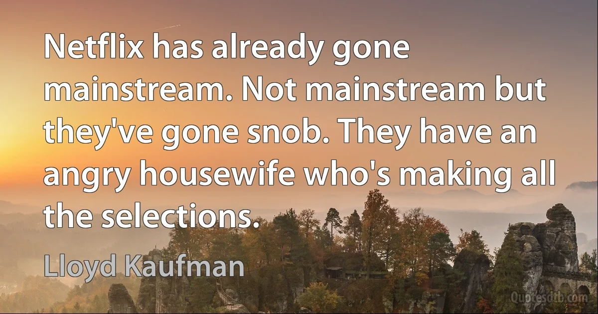 Netflix has already gone mainstream. Not mainstream but they've gone snob. They have an angry housewife who's making all the selections. (Lloyd Kaufman)