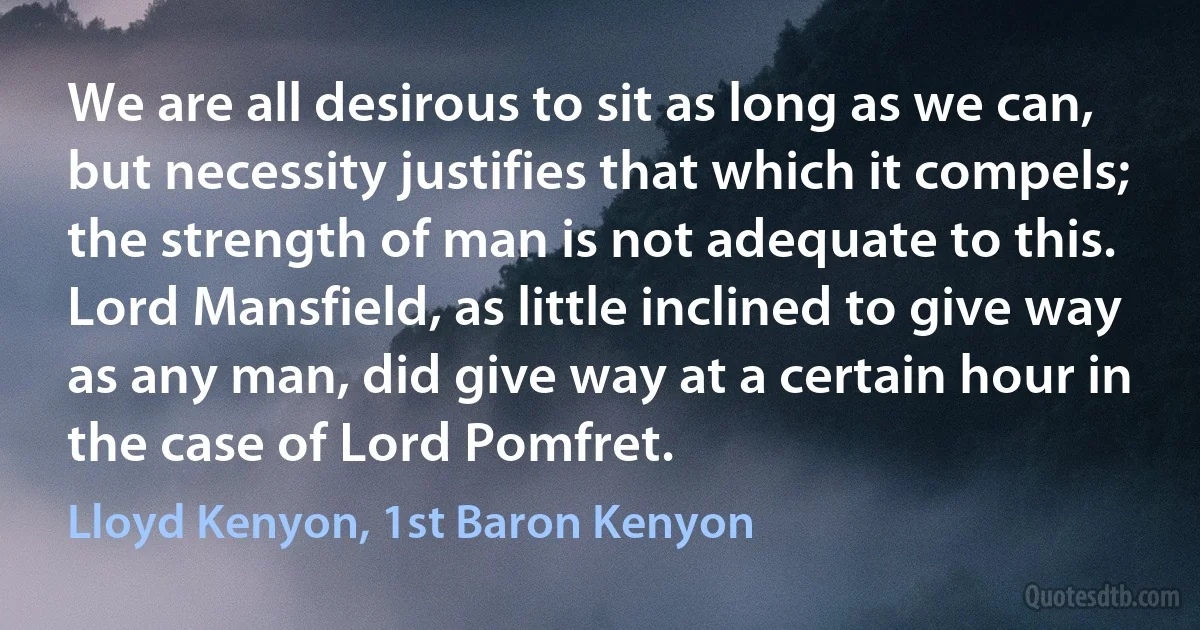 We are all desirous to sit as long as we can, but necessity justifies that which it compels; the strength of man is not adequate to this. Lord Mansfield, as little inclined to give way as any man, did give way at a certain hour in the case of Lord Pomfret. (Lloyd Kenyon, 1st Baron Kenyon)