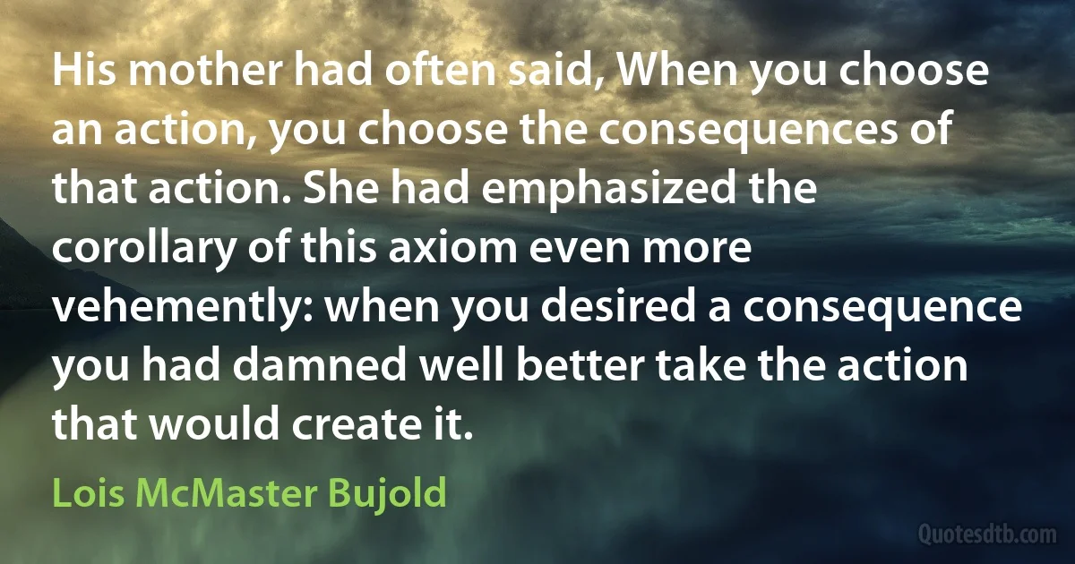 His mother had often said, When you choose an action, you choose the consequences of that action. She had emphasized the corollary of this axiom even more vehemently: when you desired a consequence you had damned well better take the action that would create it. (Lois McMaster Bujold)