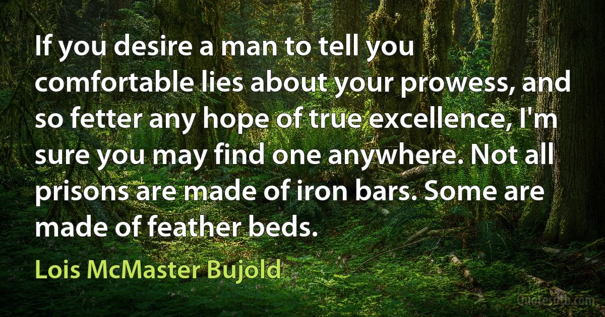 If you desire a man to tell you comfortable lies about your prowess, and so fetter any hope of true excellence, I'm sure you may find one anywhere. Not all prisons are made of iron bars. Some are made of feather beds. (Lois McMaster Bujold)