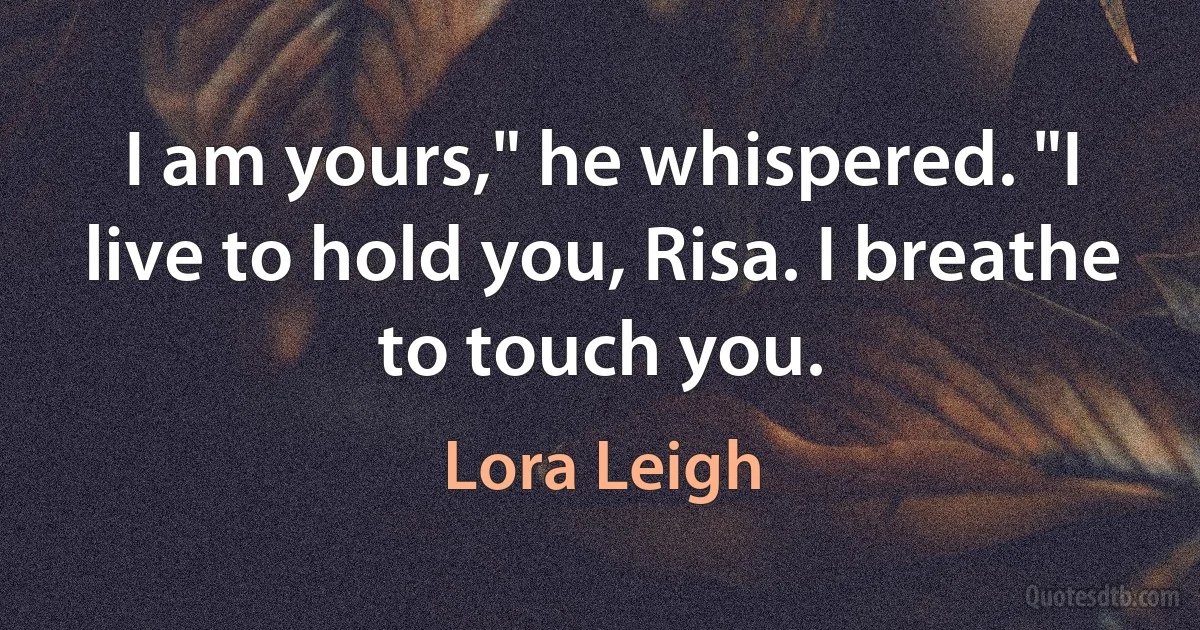 I am yours," he whispered. "I live to hold you, Risa. I breathe to touch you. (Lora Leigh)