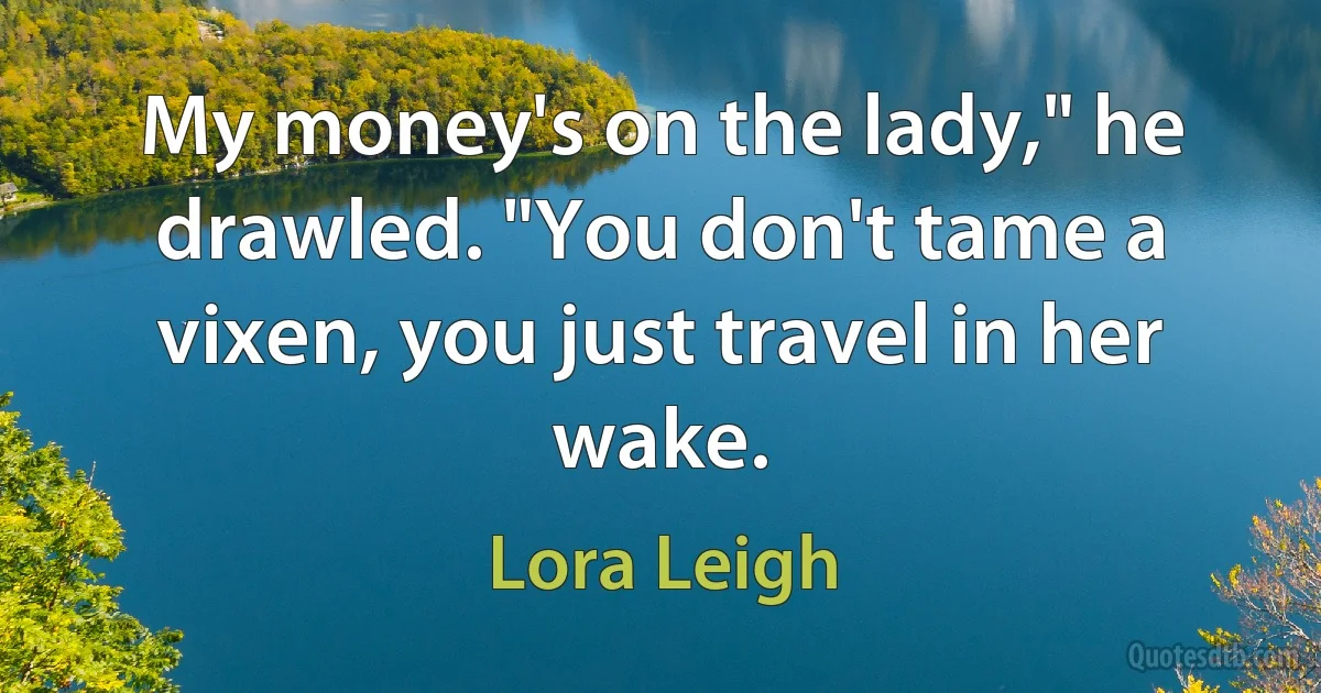 My money's on the lady," he drawled. "You don't tame a vixen, you just travel in her wake. (Lora Leigh)