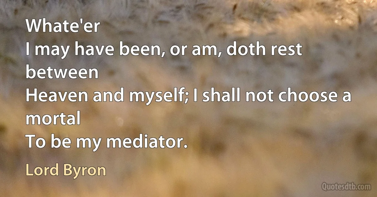 Whate'er
I may have been, or am, doth rest between
Heaven and myself; I shall not choose a mortal
To be my mediator. (Lord Byron)