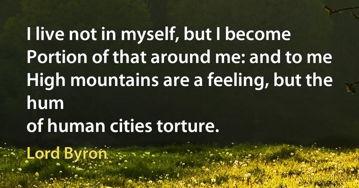 I live not in myself, but I become
Portion of that around me: and to me
High mountains are a feeling, but the hum
of human cities torture. (Lord Byron)