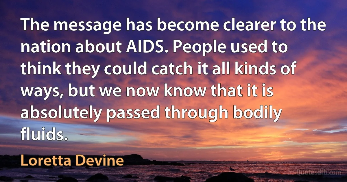 The message has become clearer to the nation about AIDS. People used to think they could catch it all kinds of ways, but we now know that it is absolutely passed through bodily fluids. (Loretta Devine)