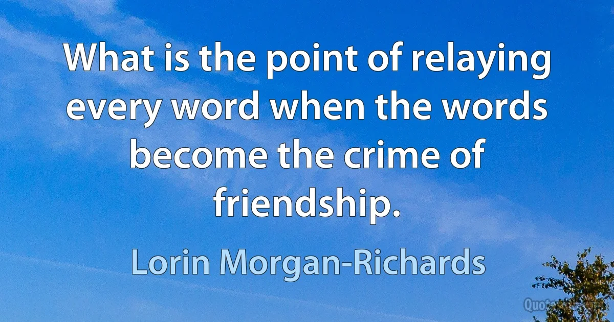 What is the point of relaying every word when the words become the crime of friendship. (Lorin Morgan-Richards)