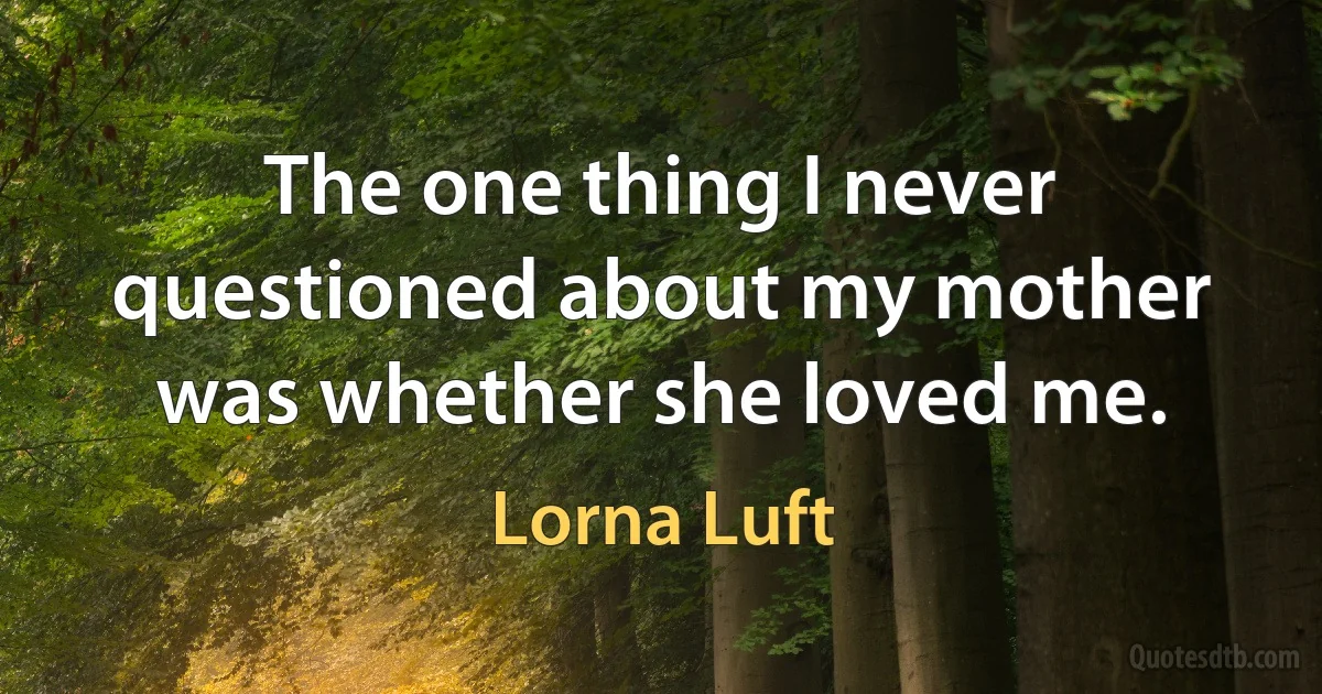 The one thing I never questioned about my mother was whether she loved me. (Lorna Luft)