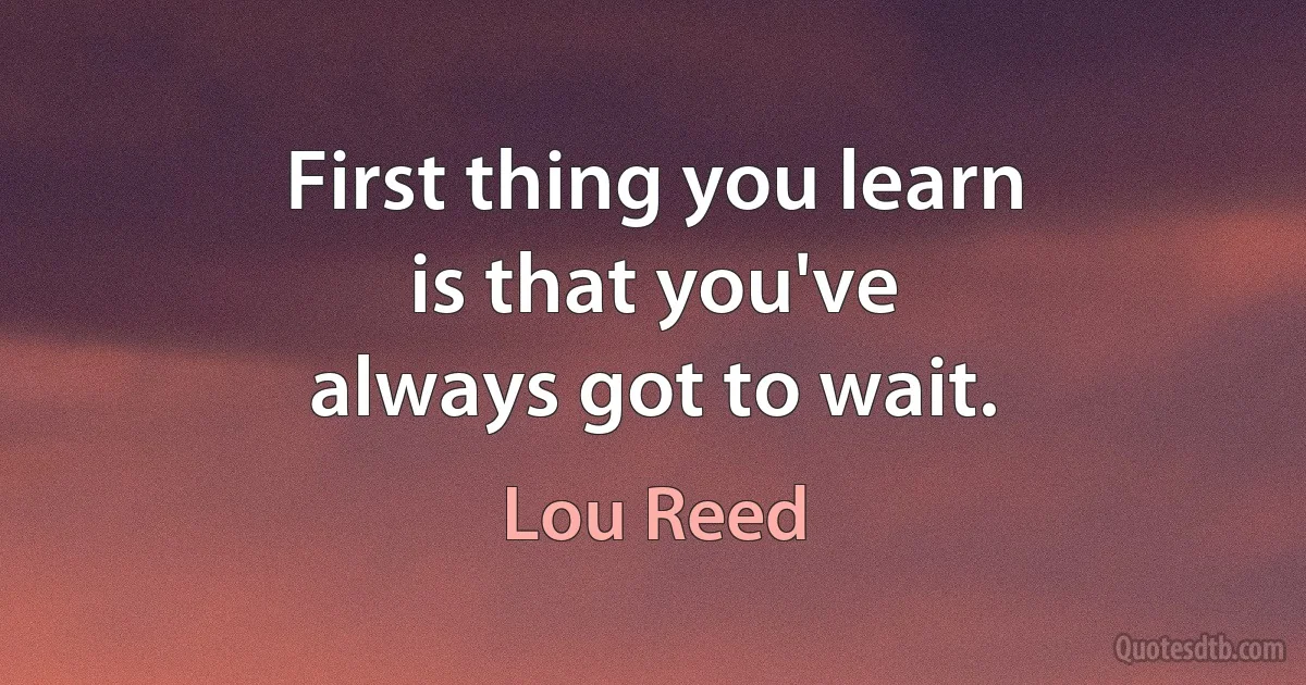 First thing you learn
is that you've
always got to wait. (Lou Reed)