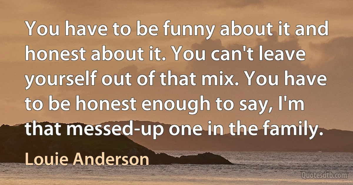 You have to be funny about it and honest about it. You can't leave yourself out of that mix. You have to be honest enough to say, I'm that messed-up one in the family. (Louie Anderson)