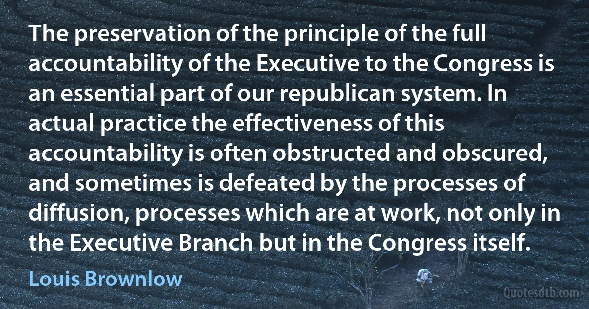 The preservation of the principle of the full accountability of the Executive to the Congress is an essential part of our republican system. In actual practice the effectiveness of this accountability is often obstructed and obscured, and sometimes is defeated by the processes of diffusion, processes which are at work, not only in the Executive Branch but in the Congress itself. (Louis Brownlow)