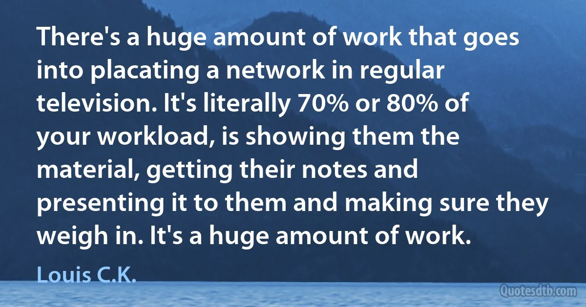 There's a huge amount of work that goes into placating a network in regular television. It's literally 70% or 80% of your workload, is showing them the material, getting their notes and presenting it to them and making sure they weigh in. It's a huge amount of work. (Louis C.K.)