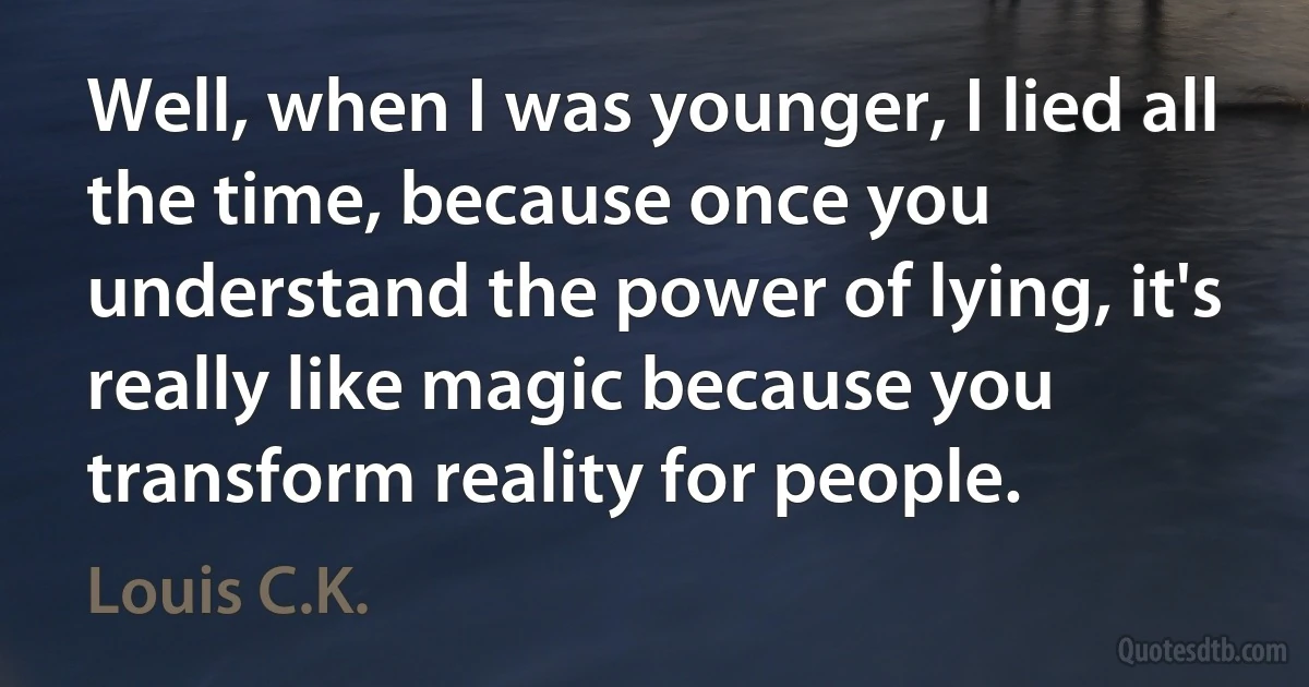 Well, when I was younger, I lied all the time, because once you understand the power of lying, it's really like magic because you transform reality for people. (Louis C.K.)