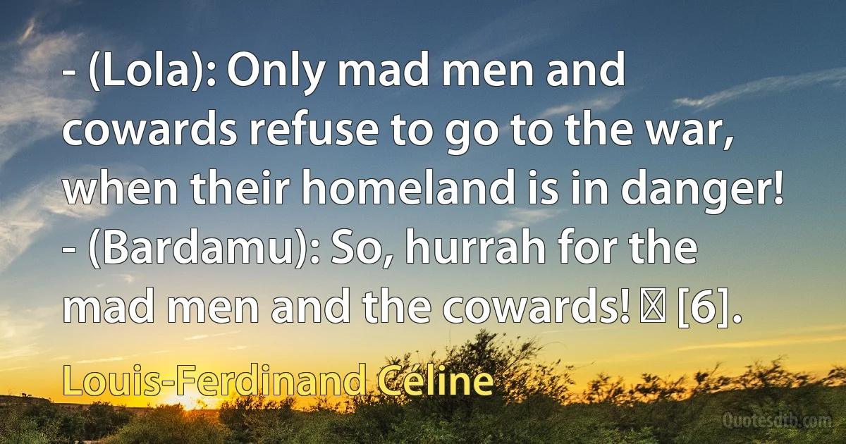 - (Lola): Only mad men and cowards refuse to go to the war, when their homeland is in danger! - (Bardamu): So, hurrah for the mad men and the cowards! ― [6]. (Louis-Ferdinand Céline)