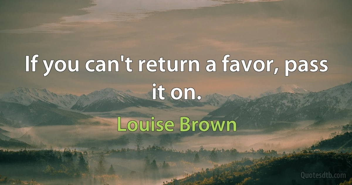 If you can't return a favor, pass it on. (Louise Brown)