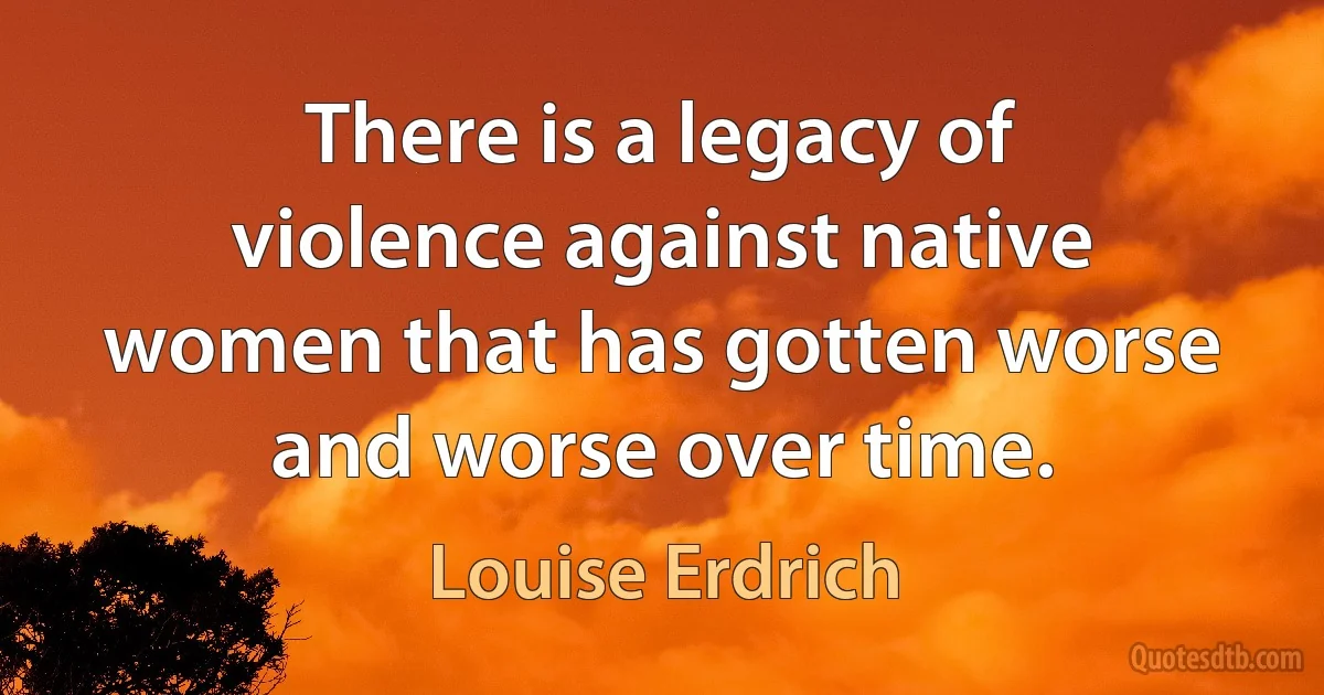 There is a legacy of violence against native women that has gotten worse and worse over time. (Louise Erdrich)