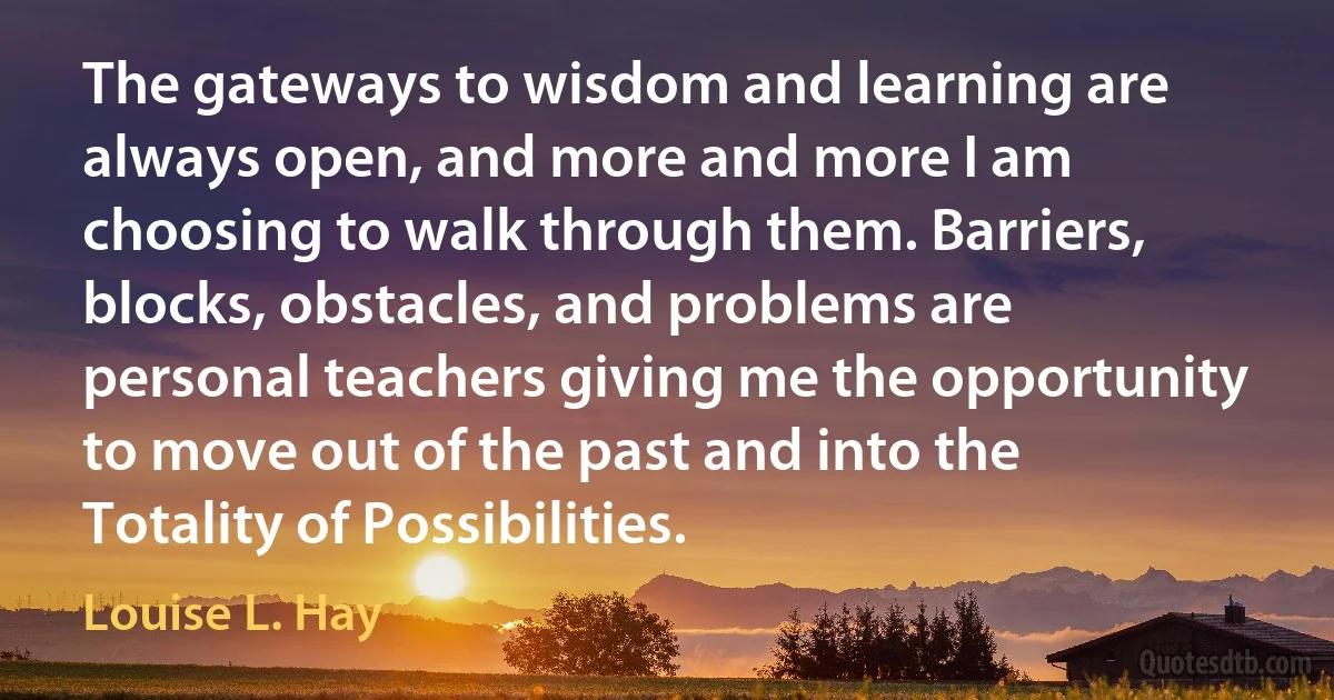 The gateways to wisdom and learning are always open, and more and more I am choosing to walk through them. Barriers, blocks, obstacles, and problems are personal teachers giving me the opportunity to move out of the past and into the Totality of Possibilities. (Louise L. Hay)