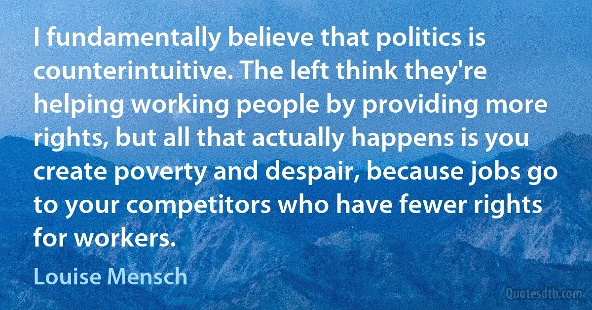 I fundamentally believe that politics is counterintuitive. The left think they're helping working people by providing more rights, but all that actually happens is you create poverty and despair, because jobs go to your competitors who have fewer rights for workers. (Louise Mensch)