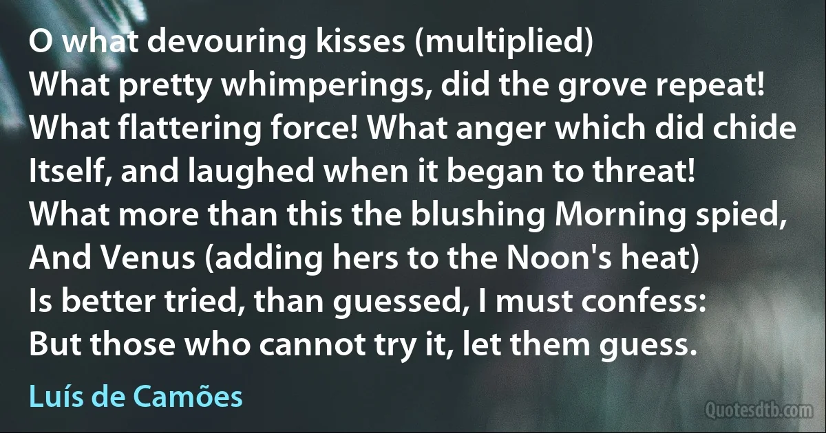 O what devouring kisses (multiplied)
What pretty whimperings, did the grove repeat!
What flattering force! What anger which did chide
Itself, and laughed when it began to threat!
What more than this the blushing Morning spied,
And Venus (adding hers to the Noon's heat)
Is better tried, than guessed, I must confess:
But those who cannot try it, let them guess. (Luís de Camões)