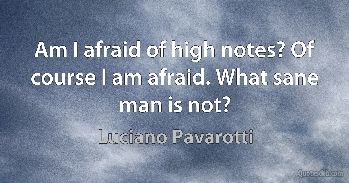 Am I afraid of high notes? Of course I am afraid. What sane man is not? (Luciano Pavarotti)