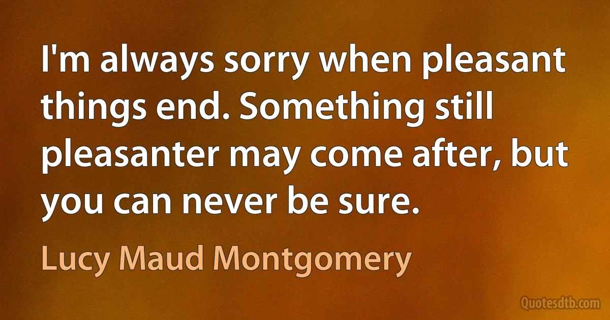 I'm always sorry when pleasant things end. Something still pleasanter may come after, but you can never be sure. (Lucy Maud Montgomery)