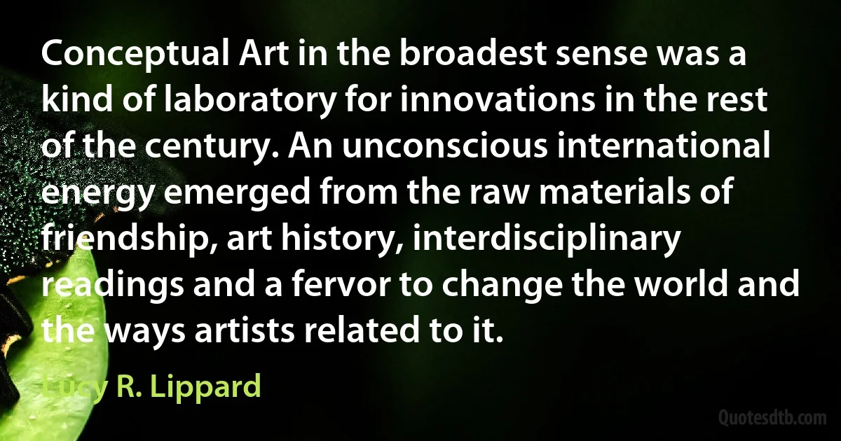 Conceptual Art in the broadest sense was a kind of laboratory for innovations in the rest of the century. An unconscious international energy emerged from the raw materials of friendship, art history, interdisciplinary readings and a fervor to change the world and the ways artists related to it. (Lucy R. Lippard)